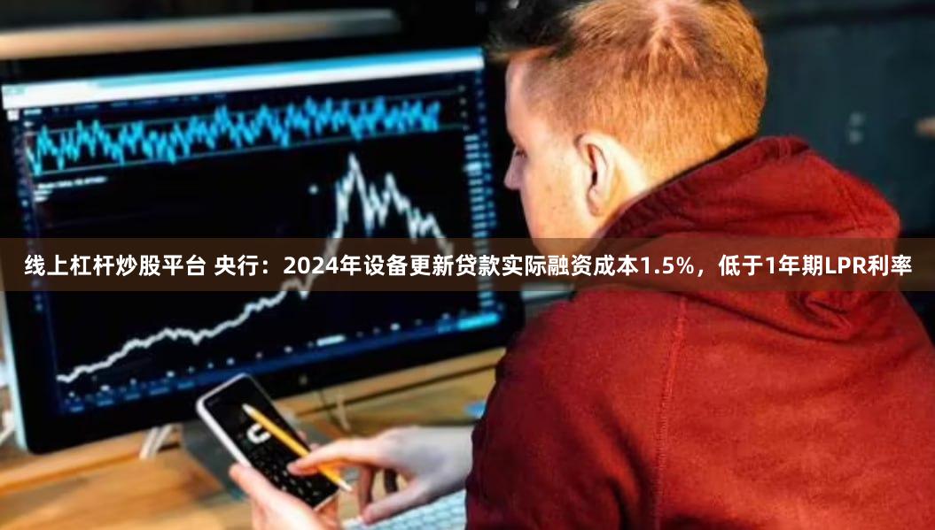 线上杠杆炒股平台 央行：2024年设备更新贷款实际融资成本1.5%，低于1年期LPR利率