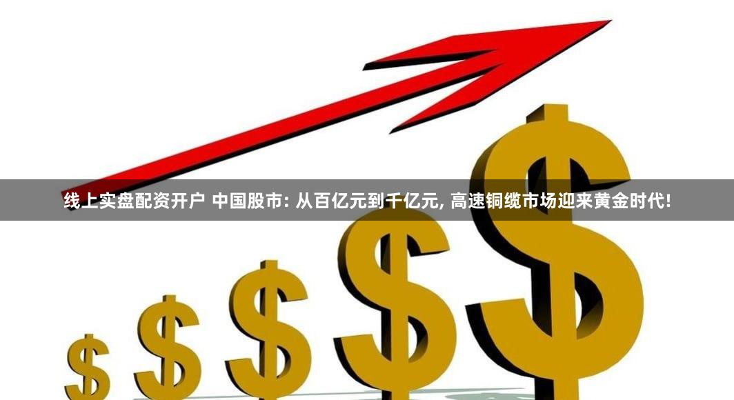 线上实盘配资开户 中国股市: 从百亿元到千亿元, 高速铜缆市场迎来黄金时代!